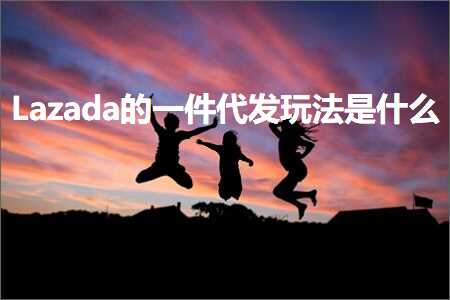 跨境电商知识:Lazada的一件代发玩法是什么